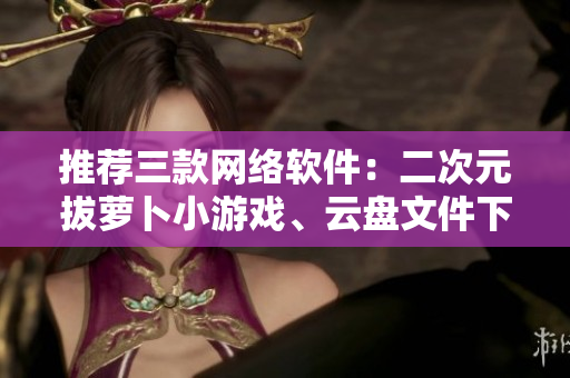 推荐三款网络软件：二次元拔萝卜小游戏、云盘文件下载器、实用加速器