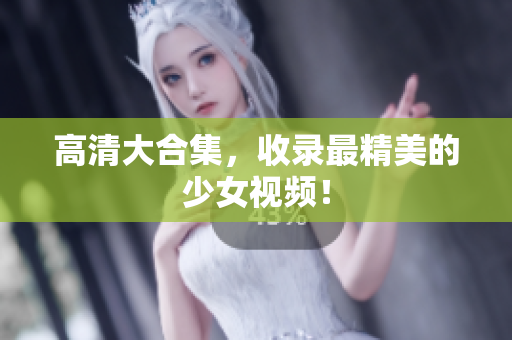 高清大合集，收录最精美的少女视频！