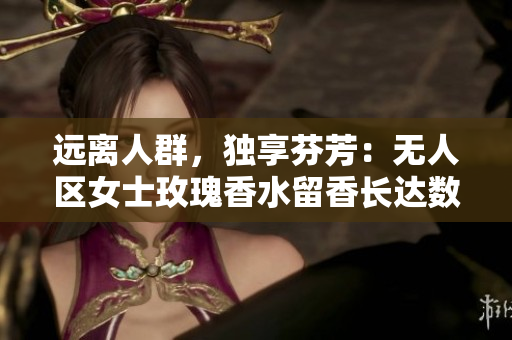 远离人群，独享芬芳：无人区女士玫瑰香水留香长达数小时