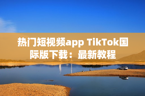 热门短视频app TikTok国际版下载：最新教程