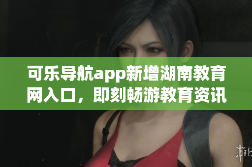 可乐导航app新增湖南教育网入口，即刻畅游教育资讯