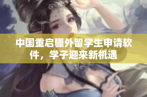 中国重启疆外留学生申请软件，学子迎来新机遇