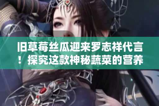 旧草莓丝瓜迎来罗志祥代言！探究这款神秘蔬菜的营养与美味