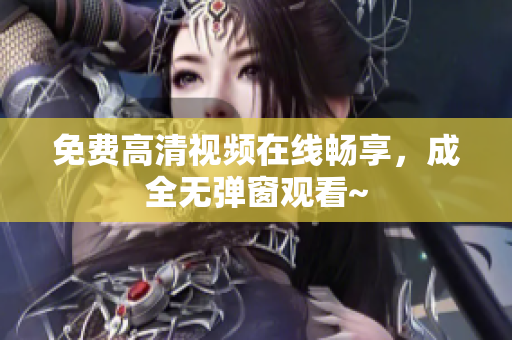 免费高清视频在线畅享，成全无弹窗观看~