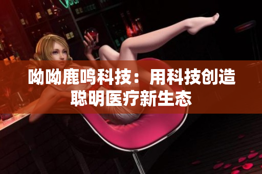 呦呦鹿鸣科技：用科技创造聪明医疗新生态