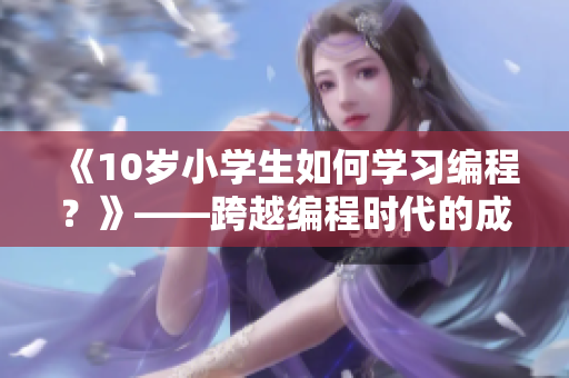 《10岁小学生如何学习编程？》——跨越编程时代的成长故事