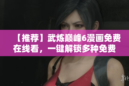 【推荐】武炼巅峰6漫画免费在线看，一键解锁多种免费观看软件！