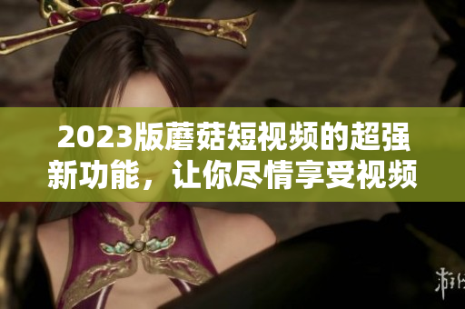 2023版蘑菇短视频的超强新功能，让你尽情享受视频创作乐趣