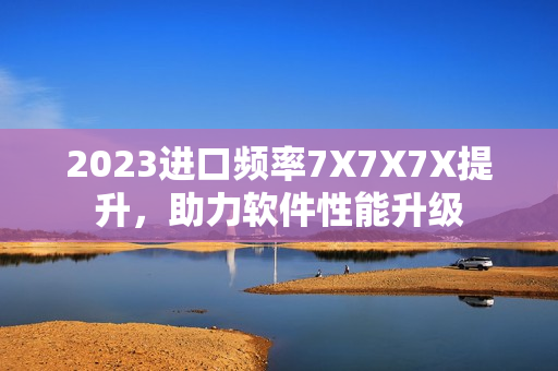2023进口频率7X7X7X提升，助力软件性能升级