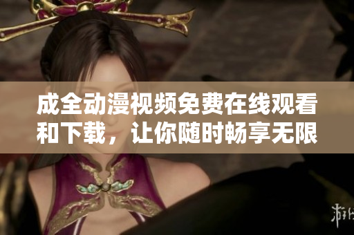 成全动漫视频免费在线观看和下载，让你随时畅享无限精彩