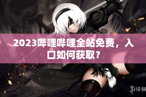 2023哔哩哔哩全站免费，入口如何获取？