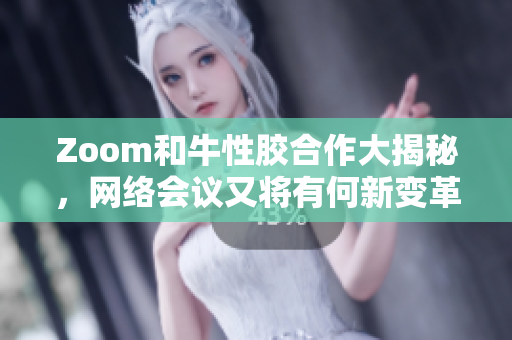 Zoom和牛性胶合作大揭秘，网络会议又将有何新变革？