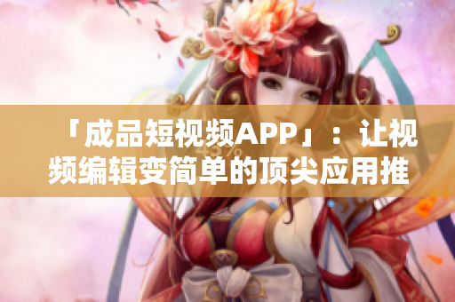 「成品短视频APP」：让视频编辑变简单的顶尖应用推荐