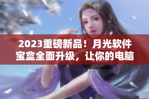 2023重磅新品！月光软件宝盒全面升级，让你的电脑更快、更安全！