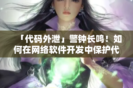 「代码外泄」警钟长鸣！如何在网络软件开发中保护代码安全？