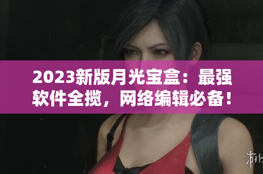 2023新版月光宝盒：最强软件全揽，网络编辑必备！