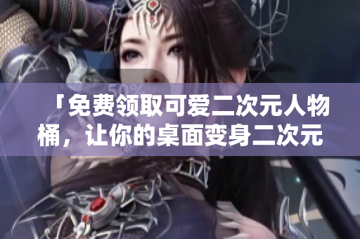 「免费领取可爱二次元人物桶，让你的桌面变身二次元世界！」