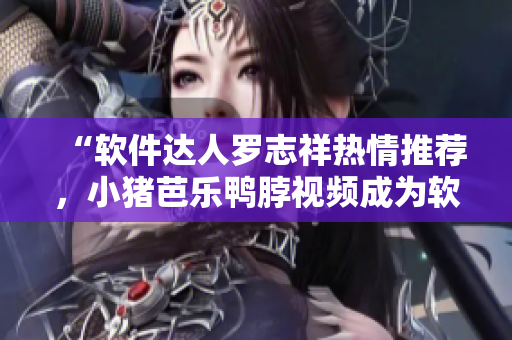 “软件达人罗志祥热情推荐，小猪芭乐鸭脖视频成为软件界风靡应用”