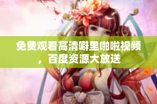 免费观看高清噼里啪啦视频，百度资源大放送
