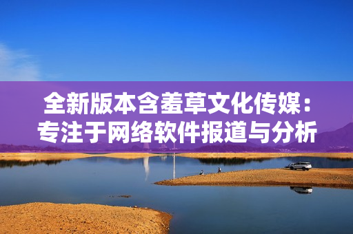 全新版本含羞草文化传媒：专注于网络软件报道与分析