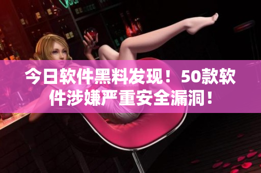 今日软件黑料发现！50款软件涉嫌严重安全漏洞！
