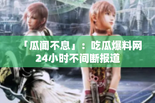 「瓜闻不息」：吃瓜爆料网24小时不间断报道