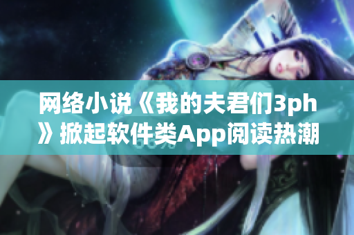 网络小说《我的夫君们3ph》掀起软件类App阅读热潮