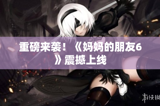 重磅来袭！《妈妈的朋友6》震撼上线