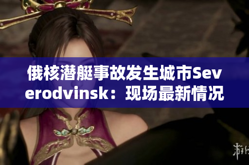 俄核潜艇事故发生城市Severodvinsk：现场最新情况
