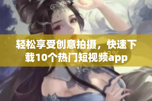 轻松享受创意拍摄，快速下载10个热门短视频app