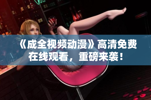 《成全视频动漫》高清免费在线观看，重磅来袭！