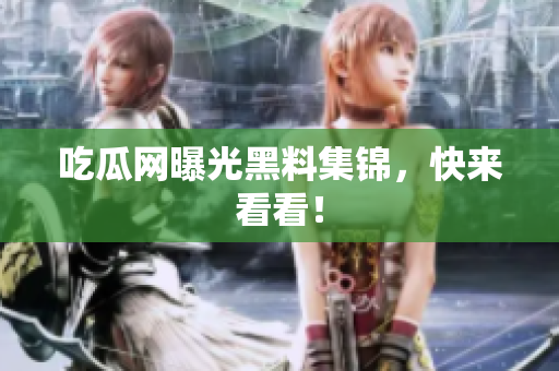 吃瓜网曝光黑料集锦，快来看看！