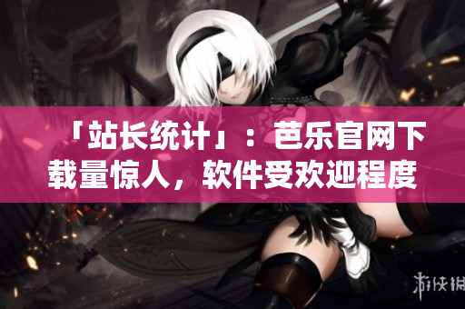 「站长统计」：芭乐官网下载量惊人，软件受欢迎程度独占鳌头