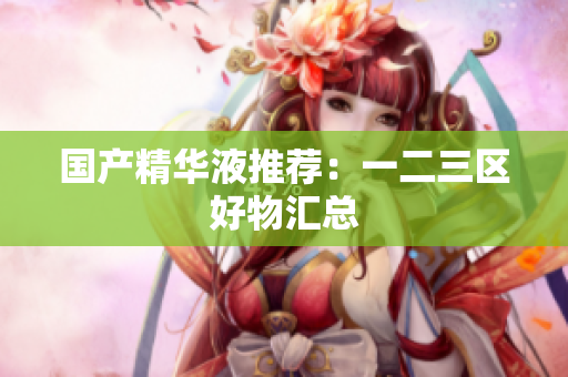 国产精华液推荐：一二三区好物汇总