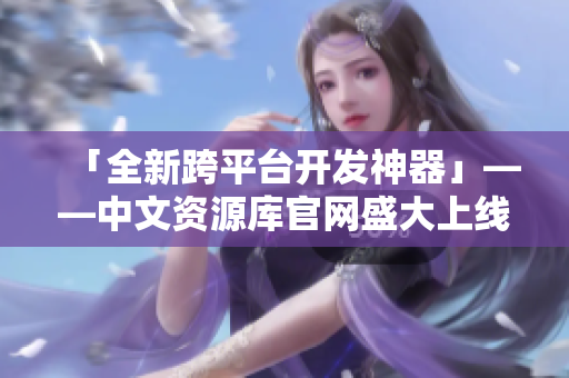「全新跨平台开发神器」——中文资源库官网盛大上线！