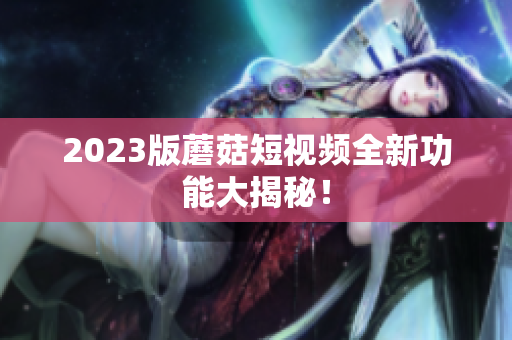 2023版蘑菇短视频全新功能大揭秘！