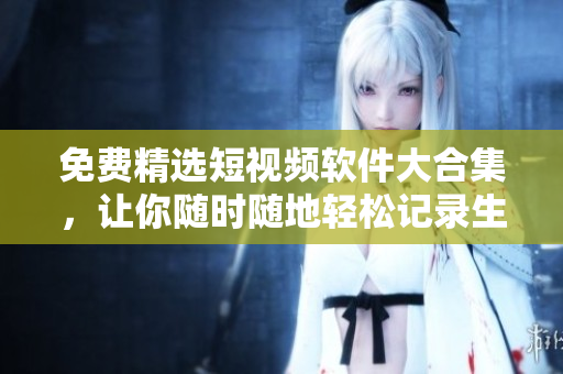 免费精选短视频软件大合集，让你随时随地轻松记录生活！