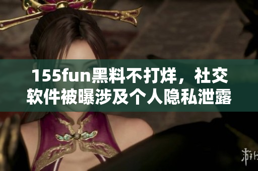 155fun黑料不打烊，社交软件被曝涉及个人隐私泄露事件