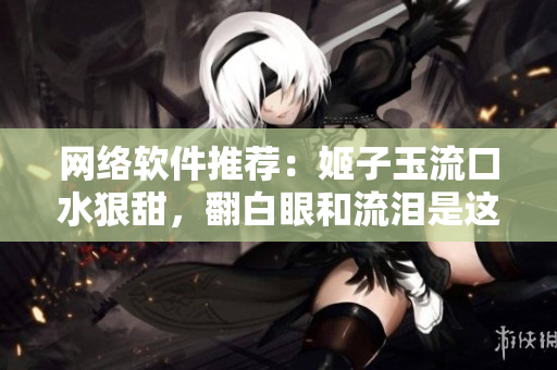 网络软件推荐：姬子玉流口水狠甜，翻白眼和流泪是这款软件的杀手锏！
