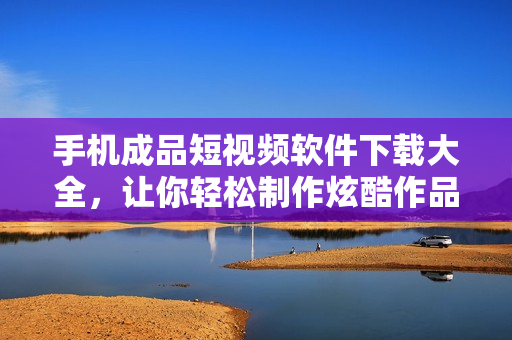 手机成品短视频软件下载大全，让你轻松制作炫酷作品！