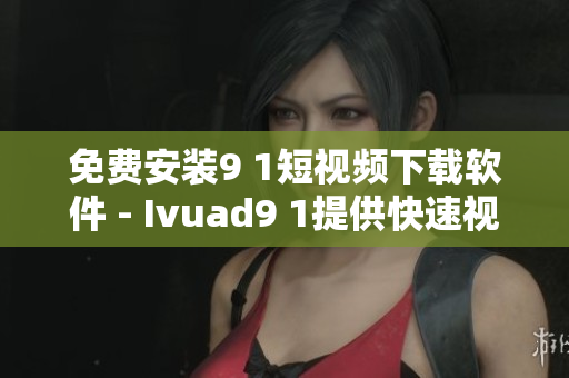 免费安装9 1短视频下载软件 - Ivuad9 1提供快速视频获取