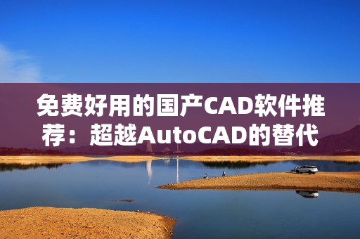 免费好用的国产CAD软件推荐：超越AutoCAD的替代选择
