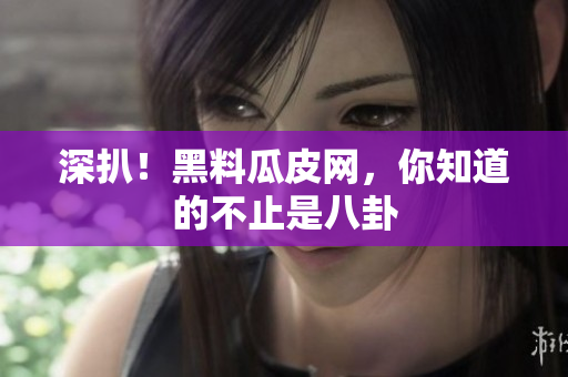 深扒！黑料瓜皮网，你知道的不止是八卦