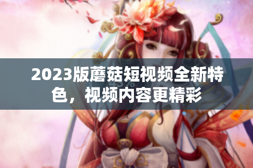 2023版蘑菇短视频全新特色，视频内容更精彩
