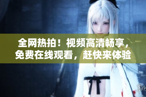 全网热拍！视频高清畅享，免费在线观看，赶快来体验吧！