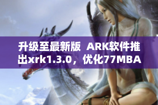 升级至最新版  ARK软件推出xrk1.3.0，优化77MBA智库体验