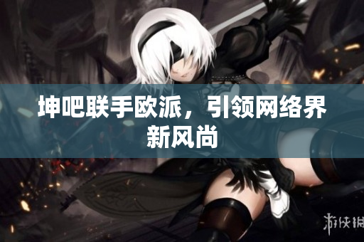 坤吧联手欧派，引领网络界新风尚