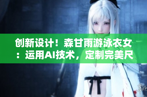 创新设计！森甘雨游泳衣女：运用AI技术，定制完美尺码