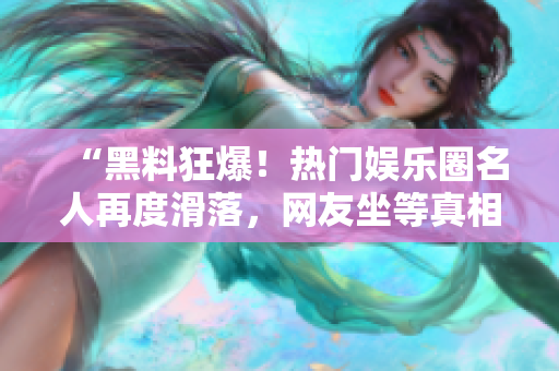 “黑料狂爆！热门娱乐圈名人再度滑落，网友坐等真相公开”