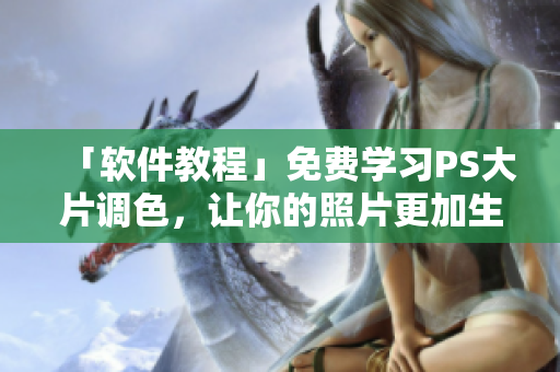「软件教程」免费学习PS大片调色，让你的照片更加生动绚丽